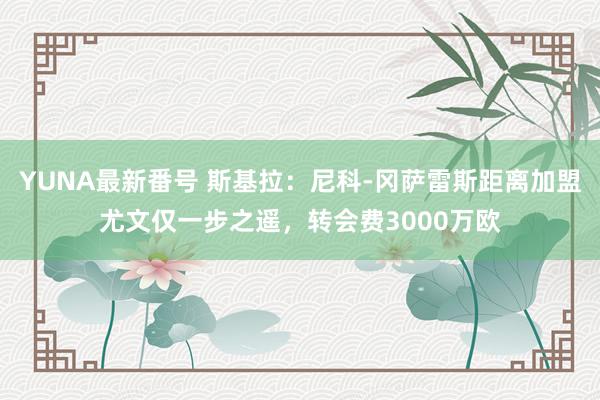 YUNA最新番号 斯基拉：尼科-冈萨雷斯距离加盟尤文仅一步之遥，转会费3000万欧