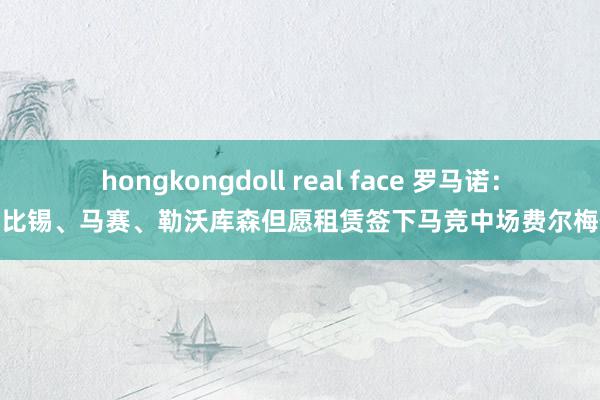 hongkongdoll real face 罗马诺：莱比锡、马赛、勒沃库森但愿租赁签下马竞中场费尔梅伦