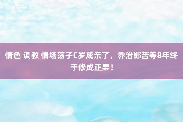 情色 调教 情场荡子C罗成亲了，乔治娜苦等8年终于修成正果！