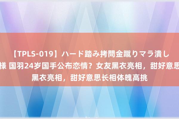 【TPLS-019】ハード踏み拷問金蹴りマラ潰し処刑 JUN女王様 国羽24岁国手公布恋情？女友黑衣亮相，甜好意思长相体魄高挑