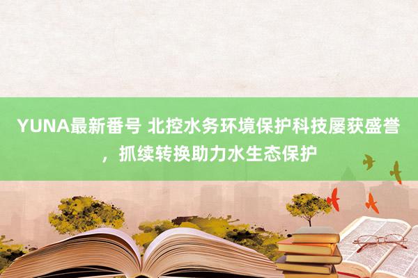 YUNA最新番号 北控水务环境保护科技屡获盛誉，抓续转换助力水生态保护