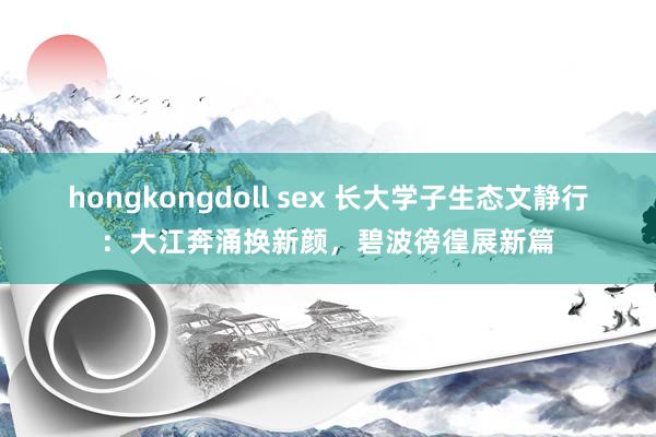 hongkongdoll sex 长大学子生态文静行：大江奔涌换新颜，碧波徬徨展新篇