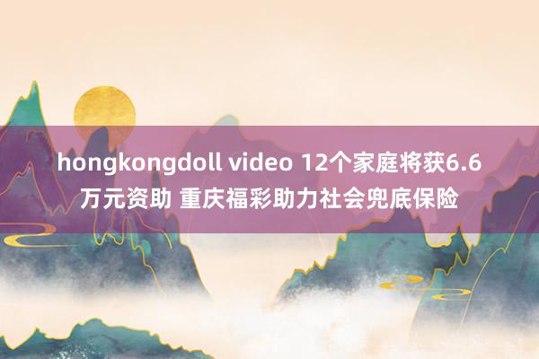 hongkongdoll video 12个家庭将获6.6万元资助 重庆福彩助力社会兜底保险