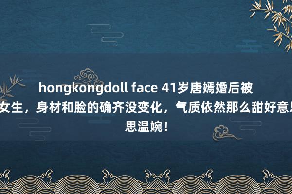 hongkongdoll face 41岁唐嫣婚后被宠成小女生，身材和脸的确齐没变化，气质依然那么甜好意思温婉！