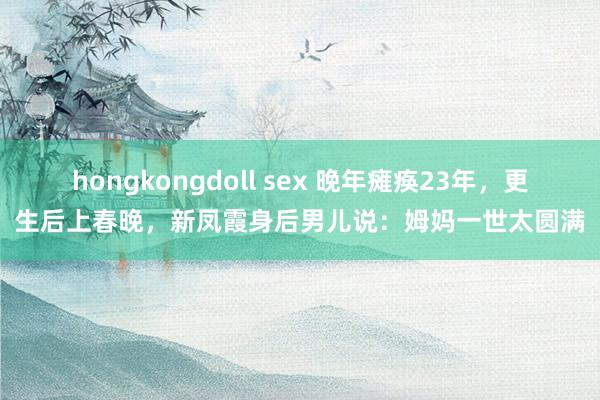 hongkongdoll sex 晚年瘫痪23年，更生后上春晚，新凤霞身后男儿说：姆妈一世太圆满