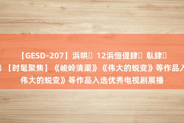 【GESD-207】浜哄12浜恒偍銉倝銉兂銉€銉笺儵銉炽儔 【时髦聚焦】《峻岭清渠》《伟大的蜕变》等作品入选优秀电视剧展播