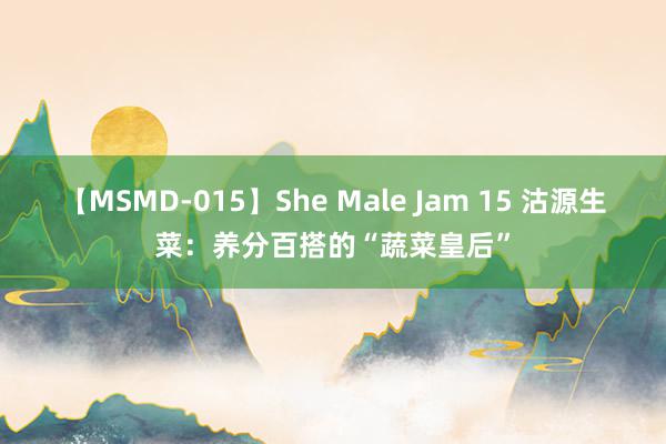 【MSMD-015】She Male Jam 15 沽源生菜：养分百搭的“蔬菜皇后”