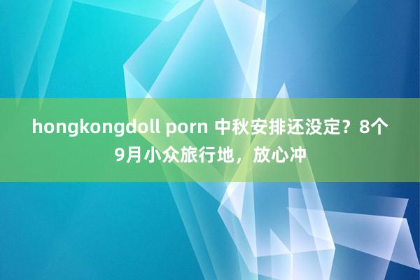 hongkongdoll porn 中秋安排还没定？8个9月小众旅行地，放心冲