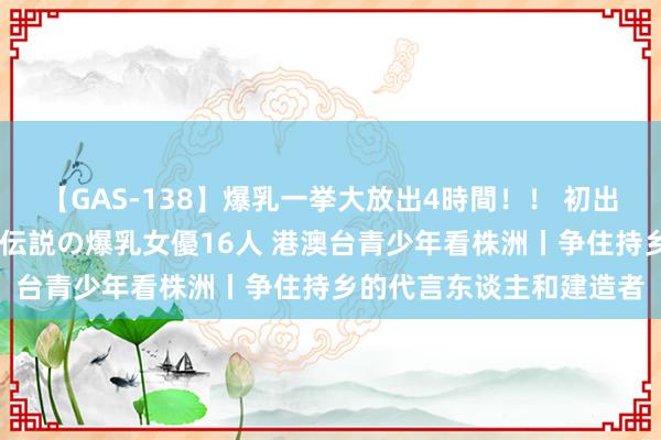 【GAS-138】爆乳一挙大放出4時間！！ 初出し！すべて撮り下ろし 伝説の爆乳女優16人 港澳台青少年看株洲丨争住持乡的代言东谈主和建造者