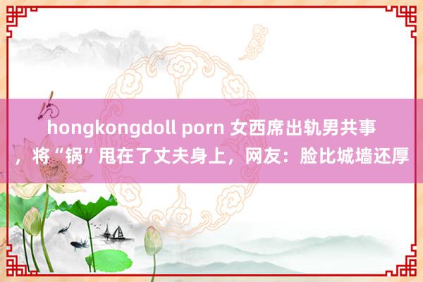 hongkongdoll porn 女西席出轨男共事，将“锅”甩在了丈夫身上，网友：脸比城墙还厚