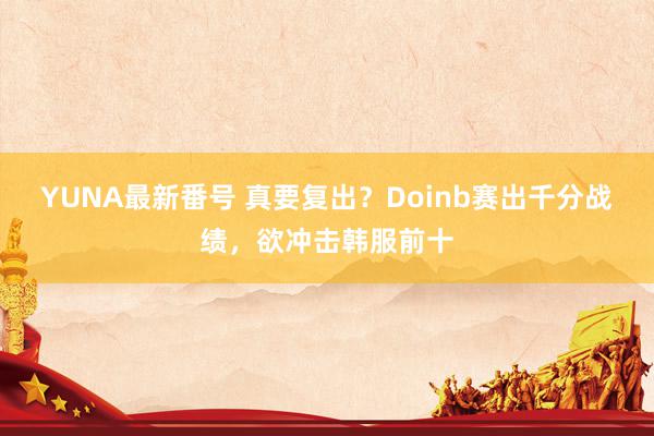 YUNA最新番号 真要复出？Doinb赛出千分战绩，欲冲击韩服前十