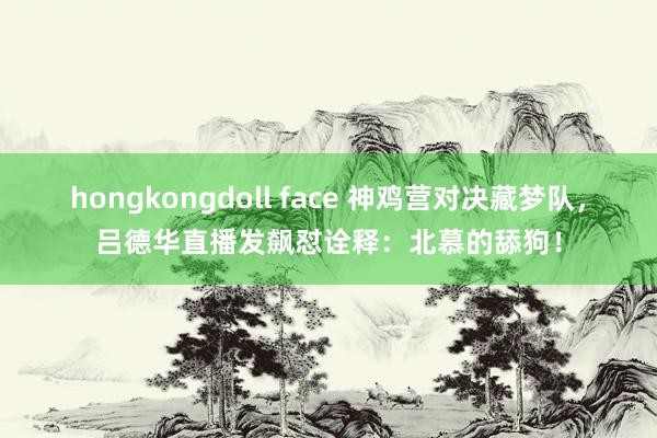 hongkongdoll face 神鸡营对决藏梦队，吕德华直播发飙怼诠释：北慕的舔狗！