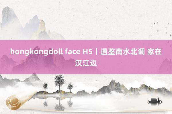 hongkongdoll face H5丨遇鉴南水北调 家在汉江边