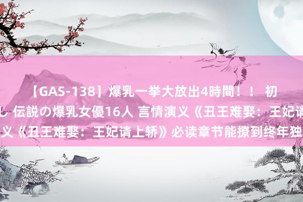 【GAS-138】爆乳一挙大放出4時間！！ 初出し！すべて撮り下ろし 伝説の爆乳女優16人 言情演义《丑王难娶：王妃请上轿》必读章节能撩到终年独身的你