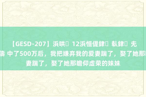 【GESD-207】浜哄12浜恒偍銉倝銉兂銉€銉笺儵銉炽儔 中了500万后，我把嫌弃我的爱妻踹了，娶了她那瞻仰虚荣的妹妹