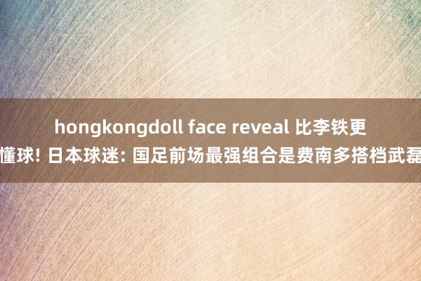 hongkongdoll face reveal 比李铁更懂球! 日本球迷: 国足前场最强组合是费南多搭档武磊