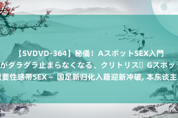 【SVDVD-364】秘儀！AスポットSEX入門 ～刺激した瞬間から愛液がダラダラ止まらなくなる、クリトリス・Gスポットに続く重要性感帯SEX～ 国足新归化入籍迎新冲破, 本东谈主已公开阐发, 直言他随时能为国出战