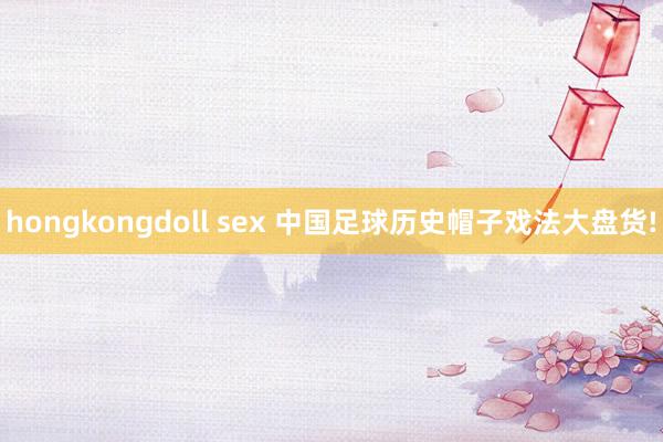 hongkongdoll sex 中国足球历史帽子戏法大盘货!