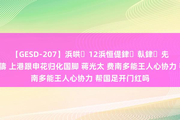 【GESD-207】浜哄12浜恒偍銉倝銉兂銉€銉笺儵銉炽儔 上港跟申花归化国脚 蒋光太 费南多能王人心协力 帮国足开门红吗