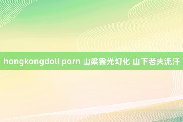 hongkongdoll porn 山梁雲光幻化 山下老夫流汗