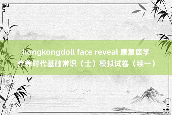 hongkongdoll face reveal 康复医学疗养时代基础常识（士）模拟试卷（续一）