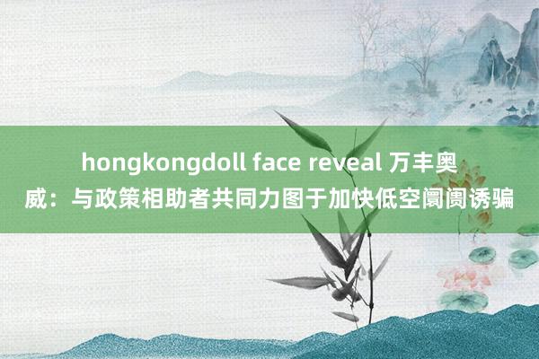 hongkongdoll face reveal 万丰奥威：与政策相助者共同力图于加快低空阛阓诱骗