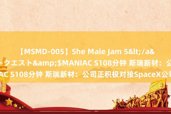 【MSMD-005】She Male Jam 5</a>2008-08-04グローリークエスト&$MANIAC S108分钟 斯瑞新材：公司正积极对接SpaceX公司