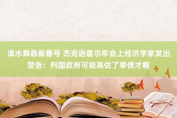 清水舞最新番号 杰克逊霍尔年会上经济学家发出警告：列国政府可能高估了举债才略