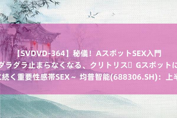 【SVDVD-364】秘儀！AスポットSEX入門 ～刺激した瞬間から愛液がダラダラ止まらなくなる、クリトリス・Gスポットに続く重要性感帯SEX～ 均普智能(688306.SH)：上半年净蚀本3039.56万元