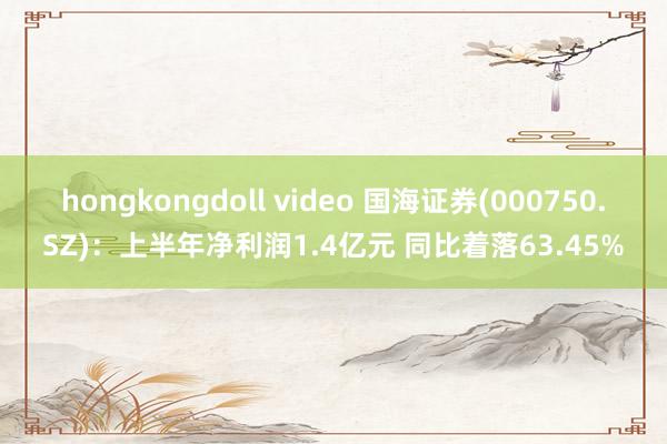 hongkongdoll video 国海证券(000750.SZ)：上半年净利润1.4亿元 同比着落63.45%