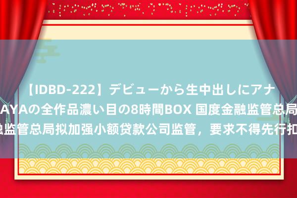 【IDBD-222】デビューから生中出しにアナルまで！最強の芸能人AYAの全作品濃い目の8時間BOX 国度金融监管总局拟加强小额贷款公司监管，要求不得先行扣除利息手续费等