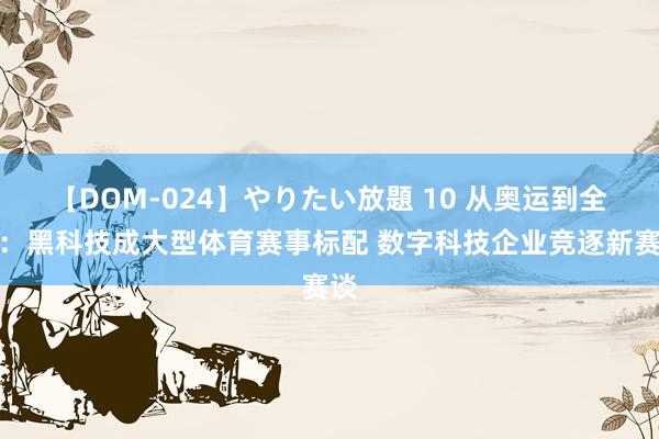 【DOM-024】やりたい放題 10 从奥运到全运：黑科技成大型体育赛事标配 数字科技企业竞逐新赛谈