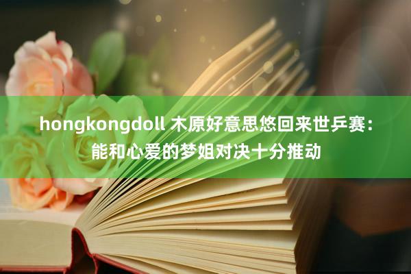 hongkongdoll 木原好意思悠回来世乒赛：能和心爱的梦姐对决十分推动