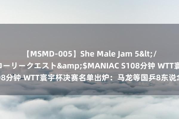 【MSMD-005】She Male Jam 5</a>2008-08-04グローリークエスト&$MANIAC S108分钟 WTT寰宇杯决赛名单出炉：马龙等国乒8东说念主获参赛经验