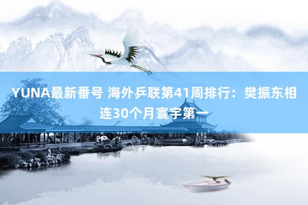 YUNA最新番号 海外乒联第41周排行：樊振东相连30个月寰宇第一