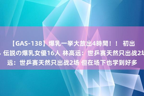 【GAS-138】爆乳一挙大放出4時間！！ 初出し！すべて撮り下ろし 伝説の爆乳女優16人 林高远：世乒赛天然只出战2场 但在场下也学到好多