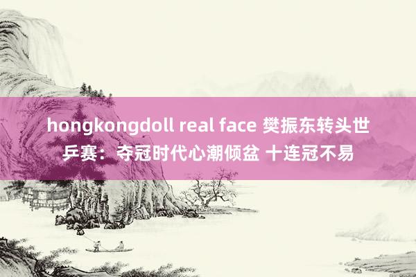 hongkongdoll real face 樊振东转头世乒赛：夺冠时代心潮倾盆 十连冠不易