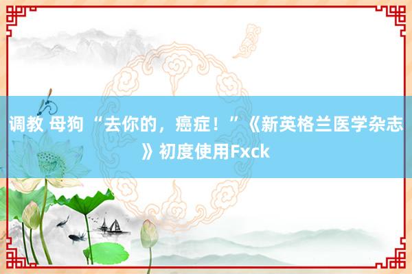 调教 母狗 “去你的，癌症！”《新英格兰医学杂志》初度使用Fxck