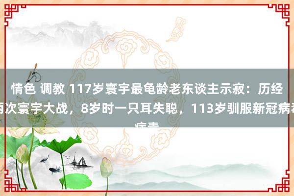 情色 调教 117岁寰宇最龟龄老东谈主示寂：历经两次寰宇大战，8岁时一只耳失聪，113岁驯服新冠病毒