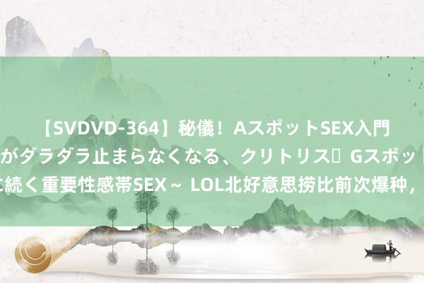 【SVDVD-364】秘儀！AスポットSEX入門 ～刺激した瞬間から愛液がダラダラ止まらなくなる、クリトリス・Gスポットに続く重要性感帯SEX～ LOL北好意思捞比前次爆种，赢下中韩赛区已是千日之前！