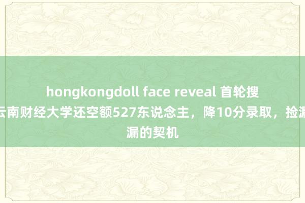 hongkongdoll face reveal 首轮搜集后，云南财经大学还空额527东说念主，降10分录取，捡漏的契机