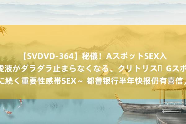 【SVDVD-364】秘儀！AスポットSEX入門 ～刺激した瞬間から愛液がダラダラ止まらなくなる、クリトリス・Gスポットに続く重要性感帯SEX～ 都鲁银行半年快报仍有喜信，细究怎样的银行仍有增长后劲？