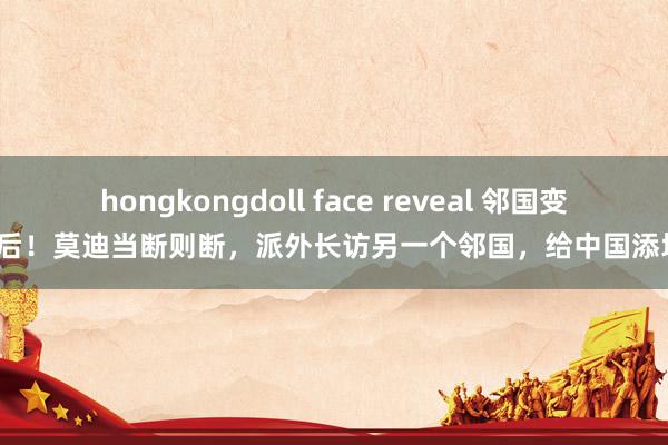 hongkongdoll face reveal 邻国变天后！莫迪当断则断，派外长访另一个邻国，给中国添堵？