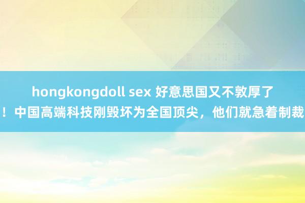 hongkongdoll sex 好意思国又不敦厚了！中国高端科技刚毁坏为全国顶尖，他们就急着制裁