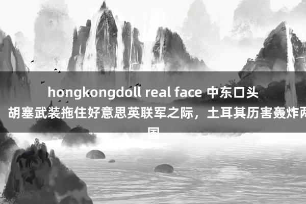 hongkongdoll real face 中东口头升级！胡塞武装拖住好意思英联军之际，土耳其历害轰炸两邻国