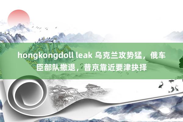 hongkongdoll leak 乌克兰攻势猛，俄车臣部队撤退，普京靠近要津抉择