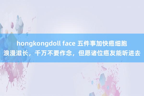 hongkongdoll face 五件事加快癌细胞浪漫滋长，千万不要作念，但愿诸位癌友能听进去