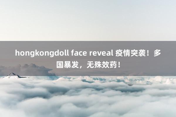 hongkongdoll face reveal 疫情突袭！多国暴发，无殊效药！