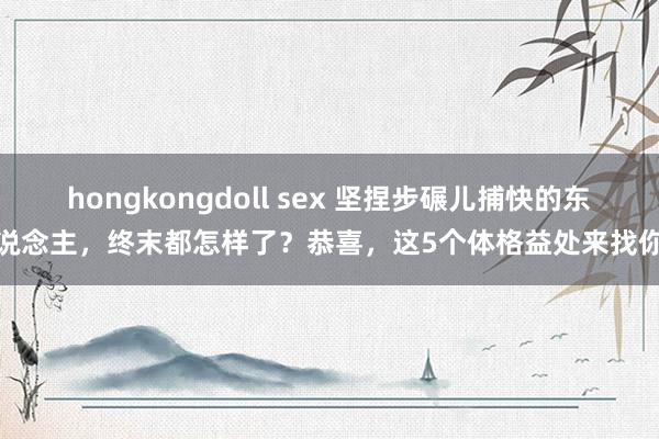 hongkongdoll sex 坚捏步碾儿捕快的东说念主，终末都怎样了？恭喜，这5个体格益处来找你