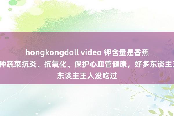 hongkongdoll video 钾含量是香蕉的7倍！这种蔬菜抗炎、抗氧化、保护心血管健康，好多东谈主王人没吃过